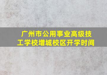 广州市公用事业高级技工学校增城校区开学时间