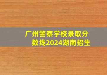 广州警察学校录取分数线2024湖南招生