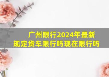 广州限行2024年最新规定货车限行吗现在限行吗