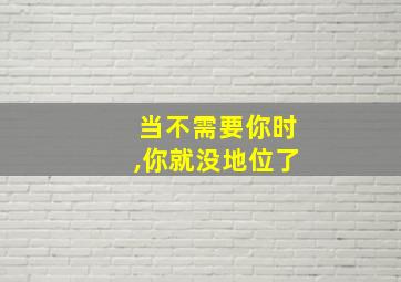 当不需要你时,你就没地位了