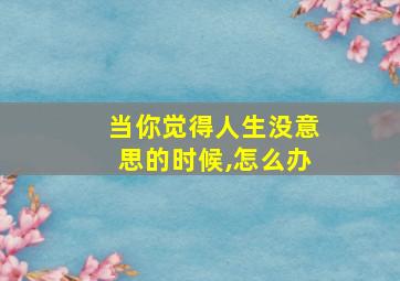 当你觉得人生没意思的时候,怎么办