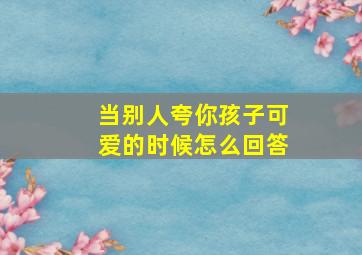 当别人夸你孩子可爱的时候怎么回答