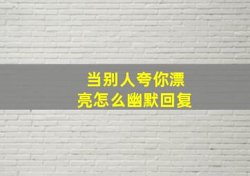 当别人夸你漂亮怎么幽默回复