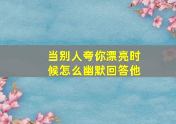 当别人夸你漂亮时候怎么幽默回答他