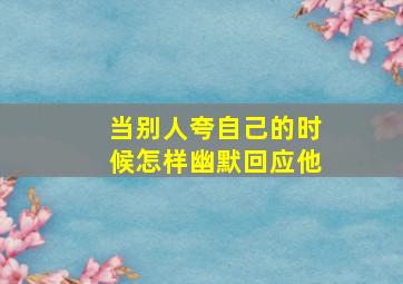 当别人夸自己的时候怎样幽默回应他