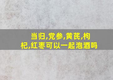 当归,党参,黄芪,枸杞,红枣可以一起泡酒吗