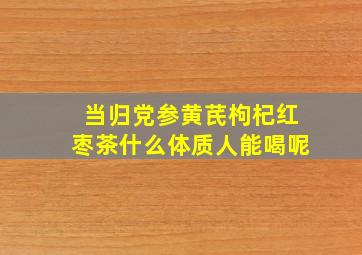 当归党参黄芪枸杞红枣茶什么体质人能喝呢