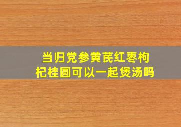 当归党参黄芪红枣枸杞桂圆可以一起煲汤吗