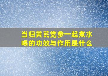 当归黄芪党参一起煮水喝的功效与作用是什么