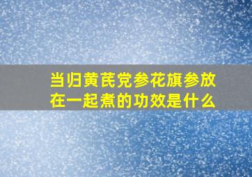 当归黄芪党参花旗参放在一起煮的功效是什么