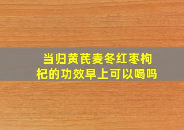 当归黄芪麦冬红枣枸杞的功效早上可以喝吗