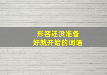 形容还没准备好就开始的词语