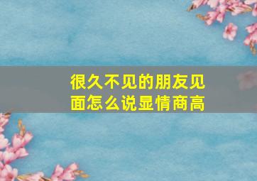 很久不见的朋友见面怎么说显情商高