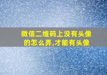 微信二维码上没有头像的怎么弄,才能有头像