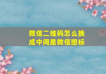 微信二维码怎么换成中间是微信图标