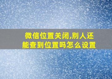 微信位置关闭,别人还能查到位置吗怎么设置