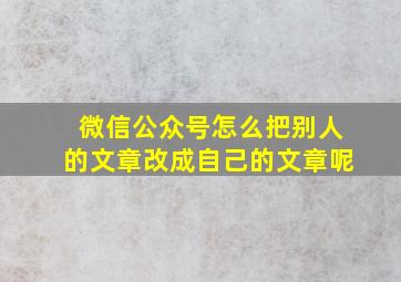 微信公众号怎么把别人的文章改成自己的文章呢