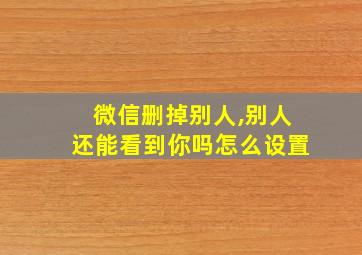 微信删掉别人,别人还能看到你吗怎么设置