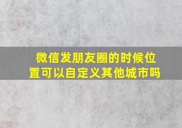 微信发朋友圈的时候位置可以自定义其他城市吗