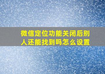 微信定位功能关闭后别人还能找到吗怎么设置