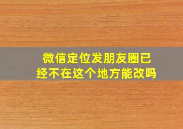 微信定位发朋友圈已经不在这个地方能改吗