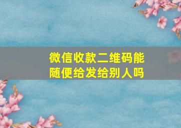 微信收款二维码能随便给发给别人吗