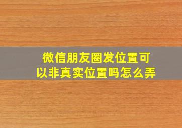 微信朋友圈发位置可以非真实位置吗怎么弄