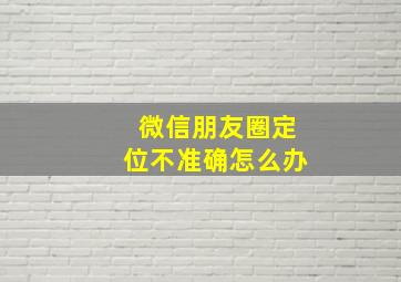 微信朋友圈定位不准确怎么办