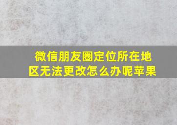 微信朋友圈定位所在地区无法更改怎么办呢苹果