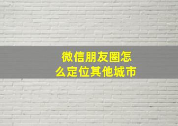 微信朋友圈怎么定位其他城市