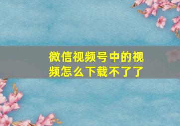 微信视频号中的视频怎么下载不了了