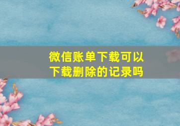 微信账单下载可以下载删除的记录吗