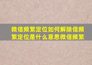 微信频繁定位如何解除信频繁定位是什么意思微信频繁