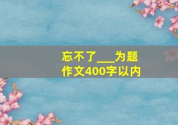 忘不了___为题作文400字以内