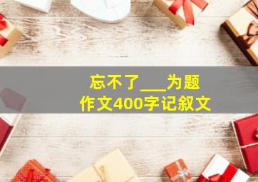 忘不了___为题作文400字记叙文