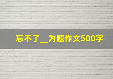 忘不了__为题作文500字