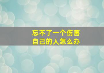 忘不了一个伤害自己的人怎么办