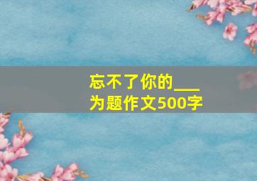 忘不了你的___为题作文500字