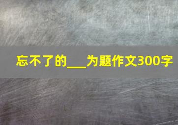 忘不了的___为题作文300字