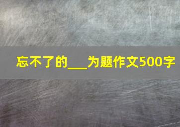 忘不了的___为题作文500字