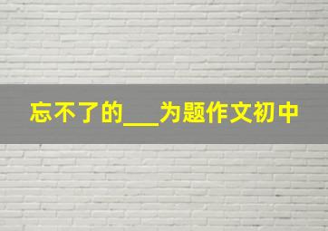 忘不了的___为题作文初中