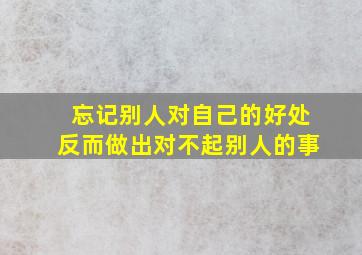 忘记别人对自己的好处反而做出对不起别人的事