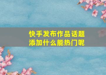 快手发布作品话题添加什么能热门呢