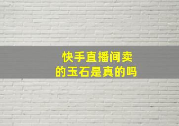 快手直播间卖的玉石是真的吗