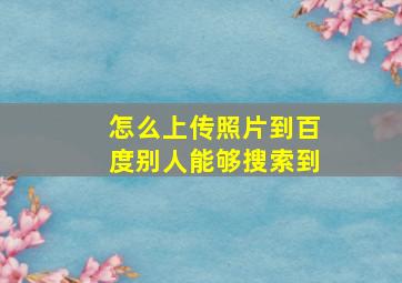 怎么上传照片到百度别人能够搜索到