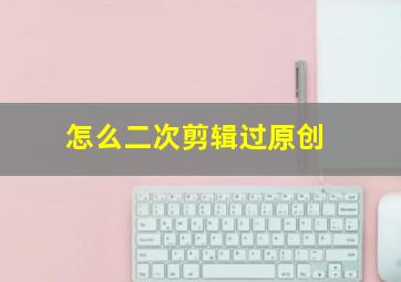 怎么二次剪辑过原创