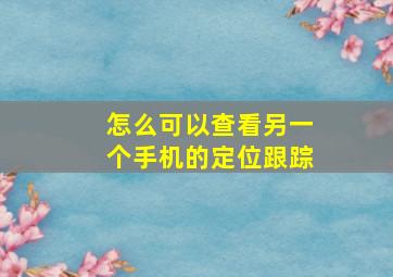 怎么可以查看另一个手机的定位跟踪