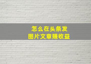 怎么在头条发图片文章赚收益