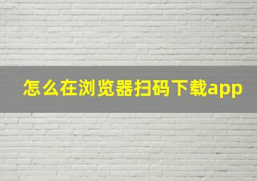 怎么在浏览器扫码下载app