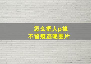 怎么把人p掉不留痕迹呢图片